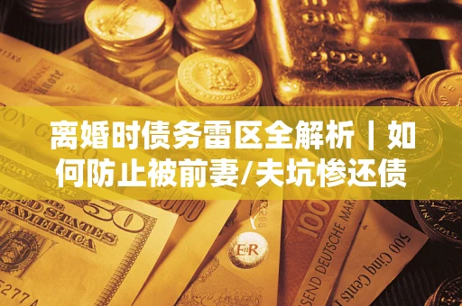 济南离婚时债务雷区全解析｜如何防止被前妻/夫坑惨还债？