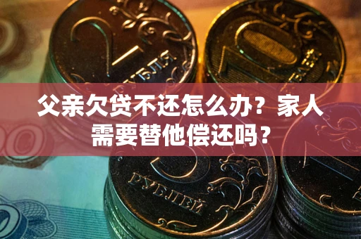 济南父亲欠贷不还怎么办？家人需要替他偿还吗？