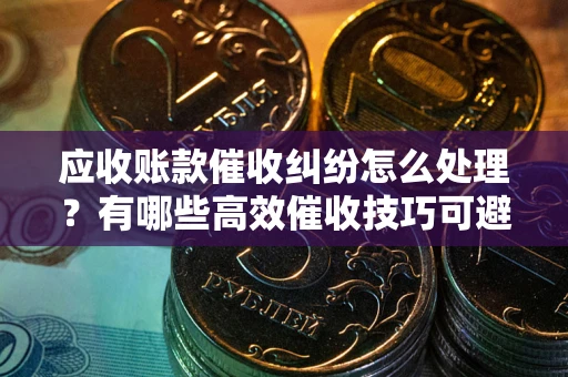 济南应收账款催收纠纷怎么处理？有哪些高效催收技巧可避免坏账？
